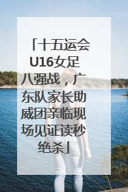 十五运会U16女足八强战，广东队家长助威团亲临现场见证读秒绝杀