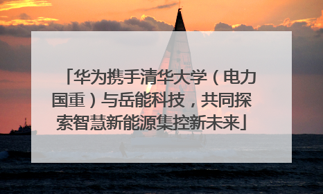 华为携手清华大学（电力国重）与岳能科技，共同探索智慧新能源集控新未来