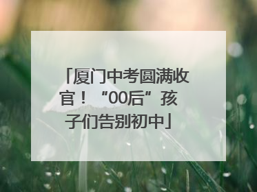 厦门中考圆满收官！“00后”孩子们告别初中