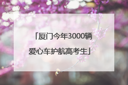 厦门今年3000辆爱心车护航高考生
