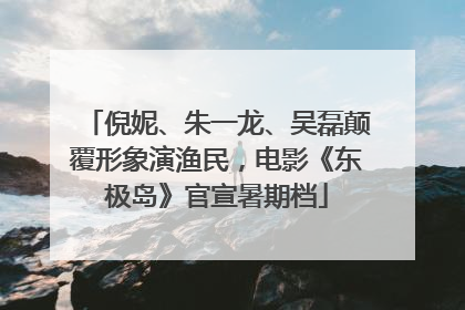 倪妮、朱一龙、吴磊颠覆形象演渔民，电影《东极岛》官宣暑期档