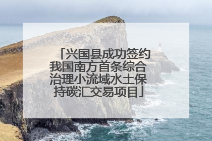 兴国县成功签约我国南方首条综合治理小流域水土保持碳汇交易项目