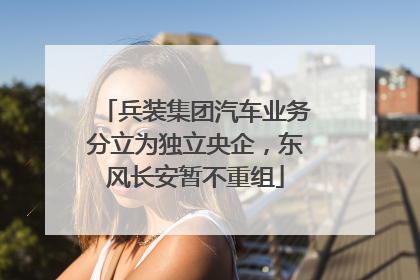 兵装集团汽车业务分立为独立央企，东风长安暂不重组
