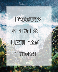 光伏点亮乡村 阳新上余村屋顶“金矿”并网记