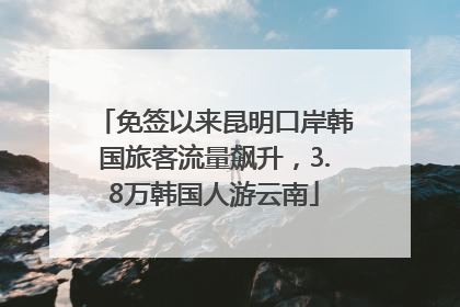 免签以来昆明口岸韩国旅客流量飙升，3.8万韩国人游云南