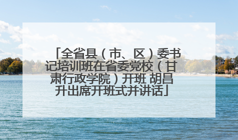 全省县（市、区）委书记培训班在省委党校（甘肃行政学院）开班 胡昌升出席开班式并讲话