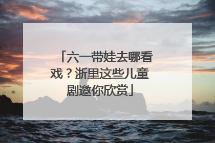 六一带娃去哪看戏？浙里这些儿童剧邀你欣赏