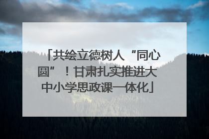 共绘立德树人“同心圆”！甘肃扎实推进大中小学思政课一体化