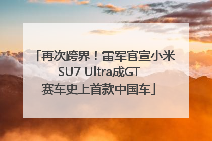 再次跨界！雷军官宣小米SU7 Ultra成GT赛车史上首款中国车