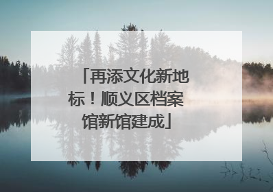 再添文化新地标！顺义区档案馆新馆建成