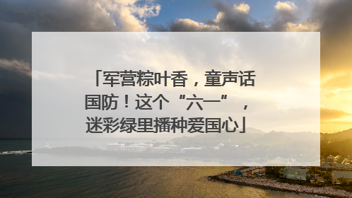 军营粽叶香，童声话国防！这个“六一”，迷彩绿里播种爱国心
