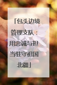 包头边境管理支队：用忠诚与担当驻守祖国北疆