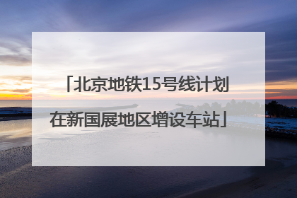 北京地铁15号线计划在新国展地区增设车站