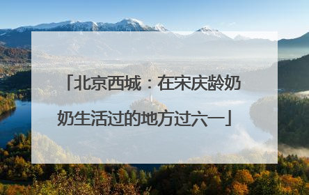 北京西城：在宋庆龄奶奶生活过的地方过六一