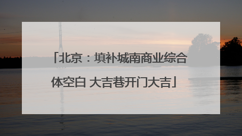 北京：填补城南商业综合体空白 大吉巷开门大吉