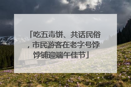 吃五毒饼、共话民俗，市民游客在老字号饽饽铺迎端午佳节