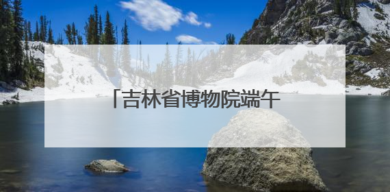 吉林省博物院端午“热”度升温，传统文化魅力尽显