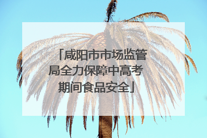 咸阳市市场监管局全力保障中高考期间食品安全