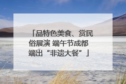 品特色美食、赏民俗展演 端午节成都端出“非遗大餐”