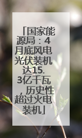 国家能源局：4月底风电光伏装机达15.3亿千瓦，历史性超过火电装机