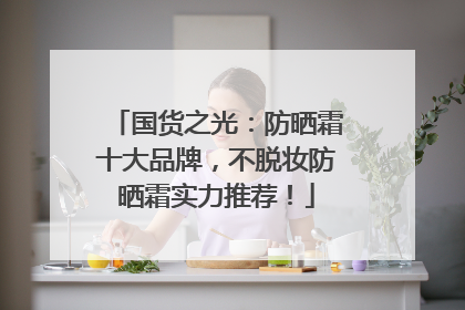 国货之光：防晒霜十大品牌，不脱妆防晒霜实力推荐！