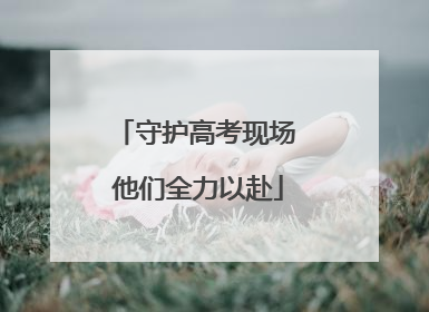 守护高考现场 他们全力以赴