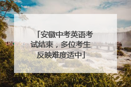 安徽中考英语考试结束，多位考生反映难度适中