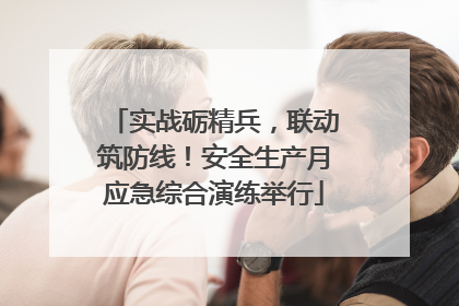 实战砺精兵，联动筑防线！安全生产月应急综合演练举行