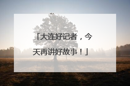 大连好记者，今天再讲好故事！