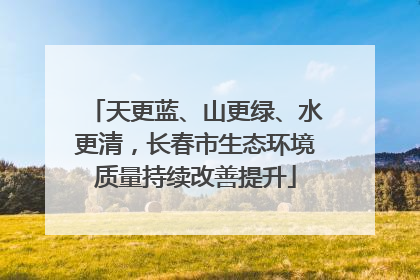 天更蓝、山更绿、水更清，长春市生态环境质量持续改善提升