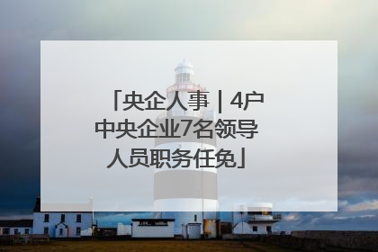 央企人事｜4户中央企业7名领导人员职务任免