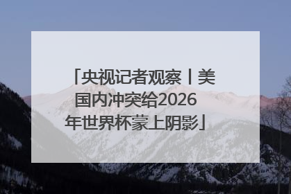 央视记者观察丨美国内冲突给2026年世界杯蒙上阴影