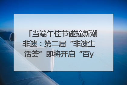 当端午佳节碰撞新潮非遗：第二届“非遗生活荟”即将开启“百young”新章