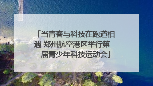 当青春与科技在跑道相遇 郑州航空港区举行第一届青少年科技运动会