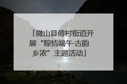微山县傅村街道开展“粽情端午·古韵乡浓”主题活动