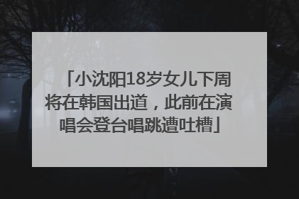小沈阳18岁女儿下周将在韩国出道，此前在演唱会登台唱跳遭吐槽