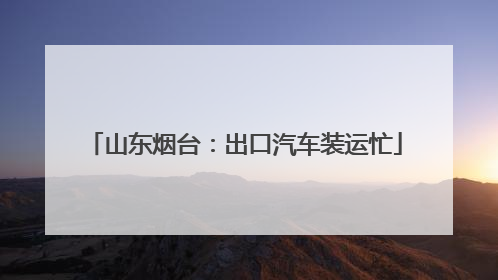 山东烟台：出口汽车装运忙