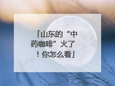 山东的“中药咖啡”火了！你怎么看