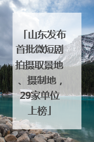 山东发布首批微短剧拍摄取景地、摄制地，29家单位上榜