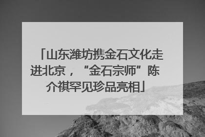 山东潍坊携金石文化走进北京，“金石宗师”陈介祺罕见珍品亮相