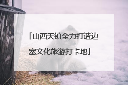山西天镇全力打造边塞文化旅游打卡地
