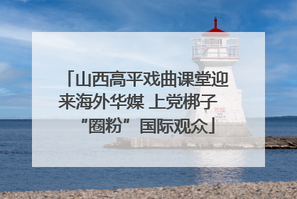 山西高平戏曲课堂迎来海外华媒 上党梆子“圈粉”国际观众
