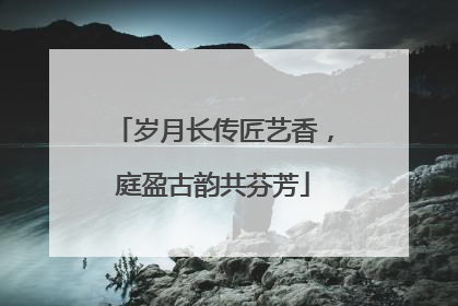 岁月长传匠艺香，庭盈古韵共芬芳