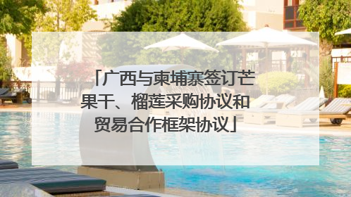 广西与柬埔寨签订芒果干、榴莲采购协议和贸易合作框架协议