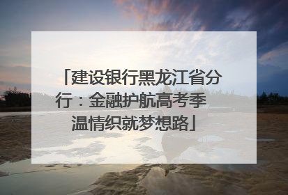建设银行黑龙江省分行：金融护航高考季 温情织就梦想路