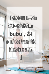 张朝阳后悔送回绝版Labubu，胡润称没想到能拍到108万