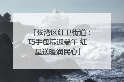 张湾区红卫街道：巧手包粽迎端午 红星送暖润民心