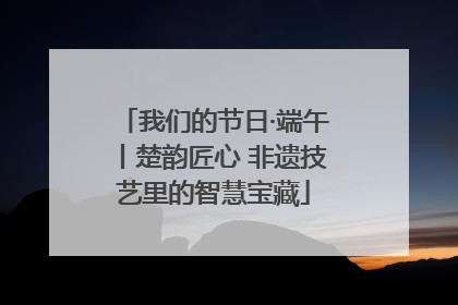 我们的节日·端午丨楚韵匠心 非遗技艺里的智慧宝藏