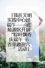 我在文明实践中心过端午——武陵源区开展“粽叶飘香庆端午 书香童趣迎六一”活动