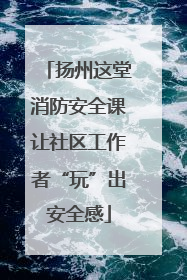 扬州这堂消防安全课让社区工作者“玩”出安全感